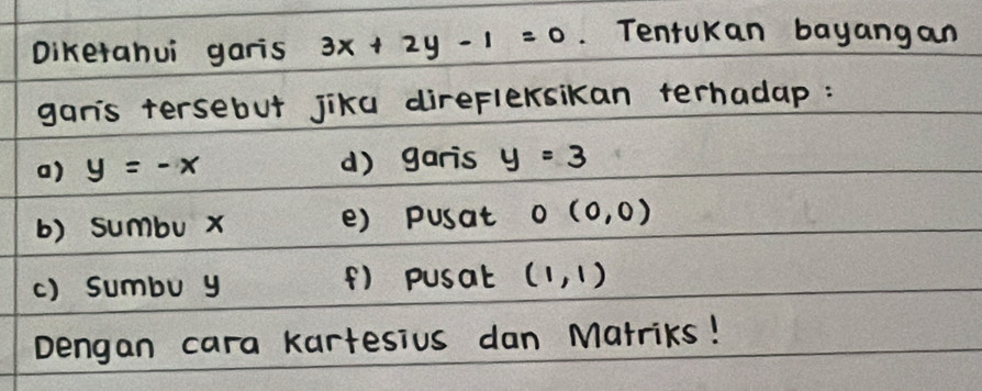 Diketahui garis 3x+2y-1=0. TentuKan bayangan 
gars tersebut jika direflexsikan terhadap : 
a) y=-x () garis y=3
b) sumbu x () pusat O(0,0)
() sumbu y () pusat (1,1)
Dengan cara kartesius dan Matriks!