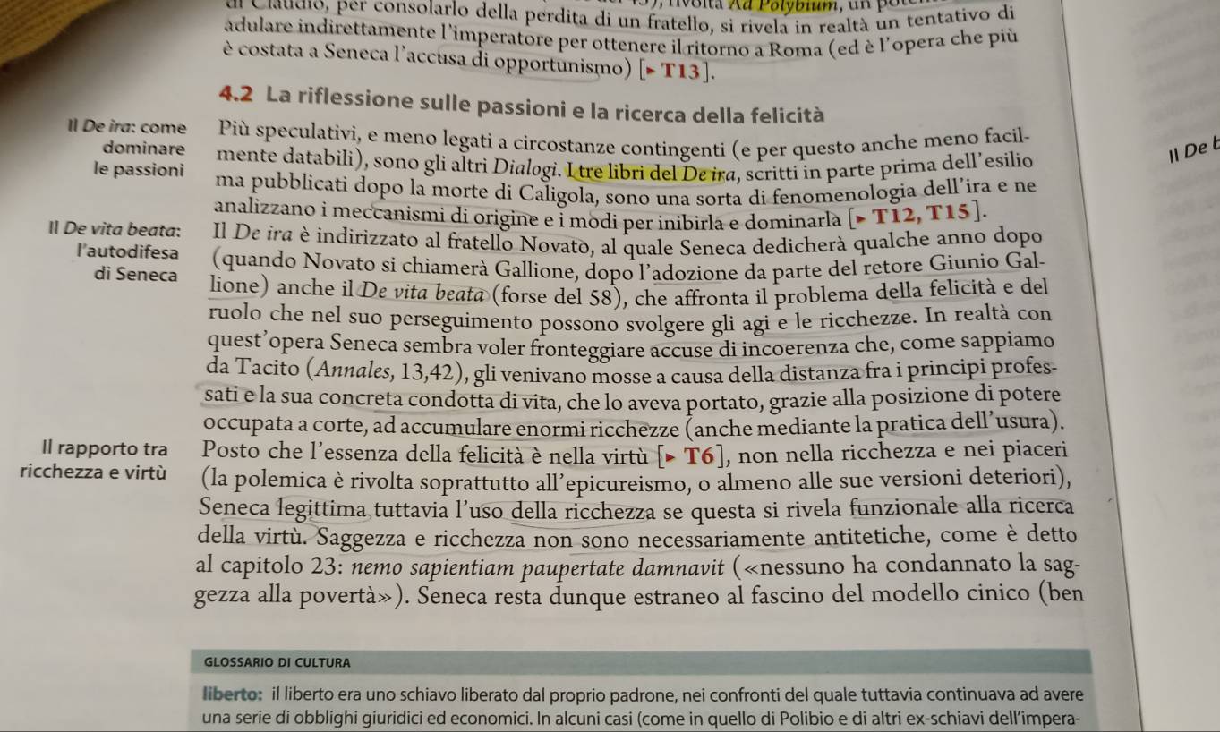 voita Xã Polybium, un pốu
dl Ciaugio, per consolarlo della perdita di un fratello, si rivela in realtà un tentativo di
adulare indirettamente l'imperatore per ottenere il ritorno a Roma (ed è l'opera che più
è costata a Seneca l'accusa di opportunismo) [>T13].
4.2 La riflessione sulle passioni e la ricerca della felicità
Il De ira: come Più speculativi, e meno legati a circostanze contingenti (e per questo anche meno facil-
dominare mente databili), sono gli altri Dialogi. I tre libri del De ira, scritti in parte prima dell’esilio
ⅡDeb
le passioni ma pubblicati dopo la morte di Caligola, sono una sorta di fenomenologia dell’ira e ne
analizzano i meccanismi di origine e í modi per inibirla e dominarlà [>T12,T15].
Il De vita beata: Il De ira è indirizzato al fratello Novato, al quale Seneca dedicherà qualche anno dopo
l'autodifesa (quando Novato si chiamerà Gallione, dopo l’adozione da parte del retore Giunio Gal-
di Seneca lione) anche il De vita beata (forse del 58), che affronta il problema della felicità e del
ruolo che nel suo perseguimento possono svolgere gli agi e le ricchezze. In realtà con
questʼopera Seneca sembra voler fronteggiare accuse di incoerenza che, come sappiamo
da Tacito (Annales, 13,42), gli venivano mosse a causa della distanza fra i principi profes-
sati e la sua concreta condotta di vita, che lo aveva portato, grazie alla posizione di potere
occupata a corte, ad accumulare enormi ricchezze (anche mediante la pratica dellʼusura).
Il rapporto tra  Posto che l'essenza della felicità è nella virtù [>T6] , non nella ricchezza e nei piaceri
ricchezza e virtù (la polemica è rivolta soprattutto all’epicureismo, o almeno alle sue versioni deteriori),
Seneca legittima tuttavia l’uso della ricchezza se questa si rivela funzionale alla ricerca
della virtù. Saggezza e ricchezza non sono necessariamente antitetiche, come è detto
al capitolo 23: nemo sapientiam paupertate damnavit («nessuno ha condannato la sag-
gezza alla povertà»). Seneca resta dunque estraneo al fascino del modello cinico (ben
GLOSSARIO DI CULTURA
liberto: il liberto era uno schiavo liberato dal proprio padrone, nei confronti del quale tuttavia continuava ad avere
una serie di obblighi giuridici ed economici. In alcuni casi (come in quello di Polibio e di altri ex-schiavi dell’impera-