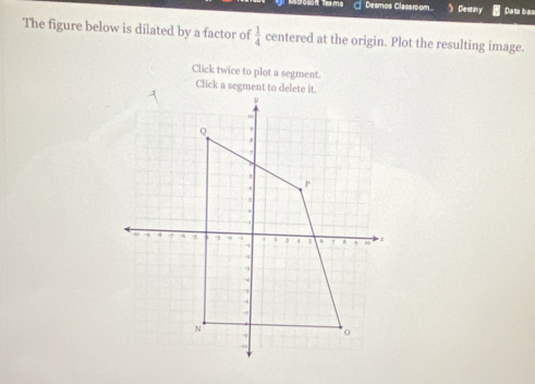 ecrosaf Trams Desmos Classroom Cestiny Data bas 
The figure below is dilated by a factor of  1/4  centered at the origin. Plot the resulting image. 
Click twice to plot a segment.