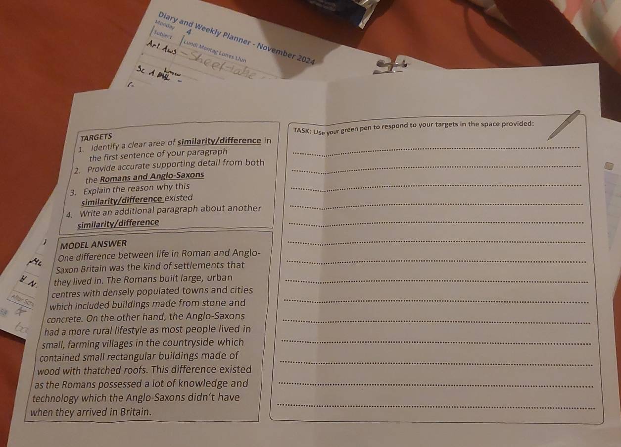Monday 4 
Diary and Weekly Planner - November 202 
Subject undi Montağ Lunes Llun 
TARGETS TASK: Use your green pen to respond to your targets in the space provided: 
1. Identify a clear area of similarity/difference in_ 
the first sentence of your paragraph 
2. Provide accurate supporting detail from both_ 
the Romans and Anglo-Saxons 
3. Explain the reason why this 
_ 
similarity/difference existed 
4. Write an additional paragraph about another 
_ 
similarity/difference 
_ 
 MODEL ANSWER 
_ 
One difference between life in Roman and Anglo-_ 
Saxon Britain was the kind of settlements that 
H A they lived in. The Romans built large, urban_ 
_ 
centres with densely populated towns and cities 
which included buildings made from stone and 
concrete. On the other hand, the Anglo-Saxons_ 
had a more rural lifestyle as most people lived in 
small, farming villages in the countryside which 
_ 
contained small rectangular buildings made of_ 
_ 
wood with thatched roofs. This difference existed 
as the Romans possessed a lot of knowledge and 
technology which the Anglo-Saxons didn’t have 
when they arrived in Britain. 
_