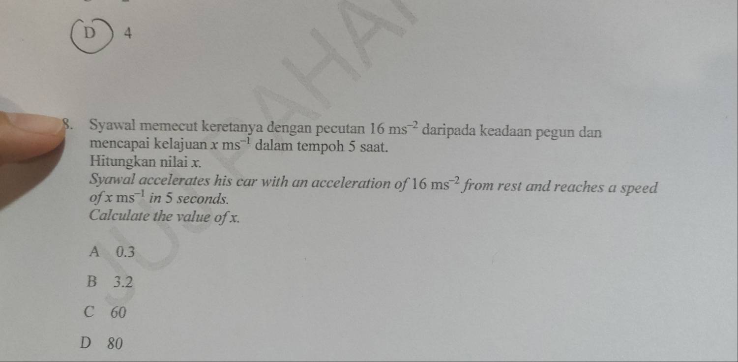 4
8. Syawal memecut keretanya dengan pecutan 16ms^(-2) daripada keadaan pegun dan
mencapai kelajuan xms^(-1) dalam tempoh 5 saat.
Hitungkan nilai x.
Syawal accelerates his car with an acceleration of 16ms^(-2) from rest and reaches a speed
of xms^(-1) in 5 seconds.
Calculate the value of x.
A 0.3
B 3.2
C 60
D 80