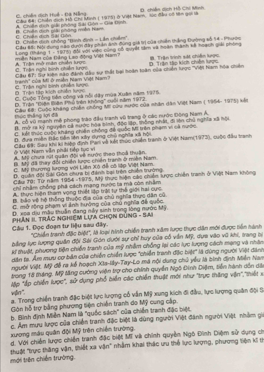 C, chiến dịch Huế - Đã Nẵng. D. chiến dịch Hồ Chi Minh.
Câu 64: Chiến dịch Hồ Chi Minh ( 1975) ở Việt Nam, lúc đầu có tên gọi là
A. Chiến dịch giải phòng Sài Gòn - Gia Định.
B. Chiến dịch giải phóng miền Nam.
C. Chiến dịch Sài Gòn
P. Chiến dịch chống "Bình định - Lấn chiếm".
Câu 65: Nội dung nào dưới đây phản ánh đúng giá trị của chiến thắng Đường số 14 - Phước
Long (tháng 1 - 1975) đổi với việc cùng cổ quyết tâm và hoàn thành kể hoạch giải phóng
Miền Nam của Đảng Lao động Việt Nam?
A. Trận mở mân chiến lược. B. Trận trình sát chiến lược.
C. Trận nghỉ bính chiến lược. D. Trận tập kích chiến lược.
Câu 67: Sự kiện nào đành dầu sự thất bại hoàn toàn của chiến lược ''Việt Nam hóa chiến
tranh" của Mĩ ở miền Nam Việt Nam?
C. Trận nghi binh chiến lược.
D. Trận tập kích chiến lược.
C. Cuộc Tổng tiến công và nổi dậy mùa Xuân năm 1975.
D. Trận "Điện Biên Phủ trên không” cuối năm 1972.
Câu 68: Cuộc kháng chiến chống Mĩ cửu nước của nhân dân Việt Nam ( 1954- 1975) kết
thúc thắng lợi đã
A. cổ vũ mạnh mẽ phong trào đầu tranh vũ trang ở các nước Đông Nam Á.
B. mở ra kỷ nguyên cả nước hòa bình, độc lập, thống nhất, đi lên chủ nghĩa xã hội
C. kết thúc cuộc kháng chiến chống đế quốc Mĩ trên phạm vi cả nước.
D. đựa miền Bắc tiến lên xây dựng chủ nghĩa xã hội.
Câu 69: Sau khi kí hiệp định Pari về kết thúc chiến tranh ở Việt Nam(1973), cuộc đấu tranh
ở Việt Nam vẫn phải tiếp tục vì
A. Mỹ chưa rút quân đội về nước theo thoả thuận.
B. Mỹ đã thay đổi chiến lược chiến tranh ở miền Nam.
C. Mỹ thương lượng với Liên Xô để cô lập Việt Nam.
D. quân đội Sài Gòn chưa bị đánh bại trên chiến trường.
Cầu 70: Từ năm 1954 -1975, Mỹ thực hiện các chiến lược chiến tranh ở Việt Nam không
chỉ nhằm chống phá cách mạng nước ta mà còn nhằm
A. thực hiện tham vọng thiết lập trật tự thế giới hai cực.
B. bảo vệ hệ thống thuộc địa của chủ nghĩa thực dân cũ.
C. mở rộng phạm vi ảnh hưởng của chủ nghĩa đế quốc.
D. xoa dịu mậu thuẫn đang nảy sinh trong lòng nước Mỹ.
PHẢN II. TRÁC NGHIỆM LựA CHỌN ĐỦNG - SAI
Câu 1. Đọc đoạn tư liệu sau đây.
"Chiến tranh đặc biệt", là loại hình chiến tranh xâm lược thực dân mới được tiến hành
bằng lực lượng quân đội Sài Gòn dưới sự chỉ huy của cổ vẫn Mỹ, dựa vào vũ khí, trang bị
kĩ thuật, phương tiện chiến tranh của mỹ nhằm chống lại các lực lượng cách mạng và nhân
dân ta. Âm mưu cơ bản của chiến chiến lược "chiến tranh đặc biệt" là dùng người Việt đánh
người Việt. Mỹ đề ra kế hoạch Xta-lây-Tay-Lo mà nội dung chủ yểu là bình định Miền Nam
trong 18 tháng. Mỹ tăng cường viện trợ cho chính quyền Ngô Đình Diệm, tiến hành dồn dân
ập "ấp chiến lược", sử dụng phổ biến các chiến thuật mới như "trực thăng vận","thiết x
vận".
a. Trong chiến tranh đặc biệt lực lượng cố vấn Mỹ xung kích đi đầu, lực lượng quân đội S
Gòn hỗ trợ bằng phương tiện chiến tranh do Mỹ cung cấp.
b. Bình định Miền Nam là "quốc sách" của chiến tranh đặc biệt.
c. Âm mưu lược của chiến tranh đặc biệt là dùng người Việt đánh người Việt nhằm gia
xương máu quân đội Mỹ trên chiến trường.
d. Với chiến lược chiến tranh đặc biệt Mĩ và chính quyền Ngô Đình Diệm sử dụng ch
thuật "trực thăng vận, thiết xa vận" nhằm khai thác ưu thế lực lượng, phương tiện kĩ th
mới trên chiến trường.