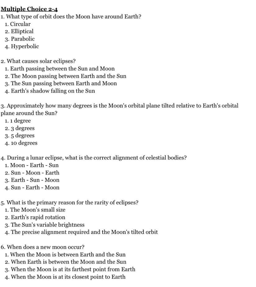 2-4
1. What type of orbit does the Moon have around Earth?
1. Circular
2. Elliptical
3. Parabolic
4. Hyperbolic
2. What causes solar eclipses?
1. Earth passing between the Sun and Moon
2. The Moon passing between Earth and the Sun
3. The Sun passing between Earth and Moon
4. Earth's shadow falling on the Sun
3. Approximately how many degrees is the Moon's orbital plane tilted relative to Earth's orbital
plane around the Sun?
1. 1 degree
2. 3 degrees
3. 5 degrees
4. 10 degrees
4. During a lunar eclipse, what is the correct alignment of celestial bodies?
1. Moon - Earth - Sun
2. Sun - Moon - Earth
3. Earth - Sun - Moon
4. Sun - Earth - Moon
5. What is the primary reason for the rarity of eclipses?
1. The Moon's small size
2. Earth's rapid rotation
3. The Sun's variable brightness
4. The precise alignment required and the Moon's tilted orbit
6. When does a new moon occur?
1. When the Moon is between Earth and the Sun
2. When Earth is between the Moon and the Sun
3. When the Moon is at its farthest point from Earth
4. When the Moon is at its closest point to Earth