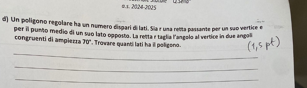 a .5ella' 
a.s. 2024-2025 
d) Un poligono regolare ha un numero dispari di lati. Sia r una retta passante per un suo vertice e 
per il punto medio di un suo lato opposto. La retta r taglia l’angolo al vertice in due angoli 
congruenti di ampiezza 70°. Trovare quanti lati ha il poligono. 
_ 
_ 
_