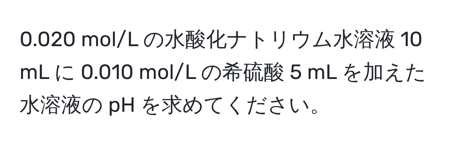 0.020 mol/L の水酸化ナトリウム水溶液 10 mL に 0.010 mol/L の希硫酸 5 mL を加えた水溶液の pH を求めてください。