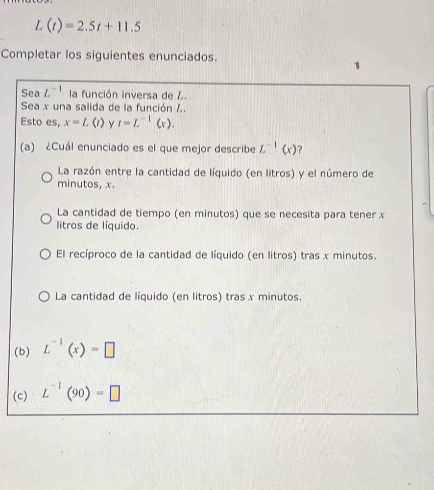 L(t)=2.5t+11.5
Completar los siguientes enunciados.
Sea L^(-1) la función inversa de Z.
Sea x una salida de la función L.
Esto es, x=L(t) y t=L^(-1)(x). 
(a) ¿Cuál enunciado es el que mejor describe L^(-1)(x) ?
La razón entre la cantidad de líquido (en litros) y el número de
minutos, x.
La cantidad de tiempo (en minutos) que se necesita para tener x
litros de líquido.
El recíproco de la cantidad de líquido (en litros) tras x minutos.
La cantidad de líquido (en litros) tras x minutos.
(b) L^(-1)(x)=□
(c) L^(-1)(90)=□