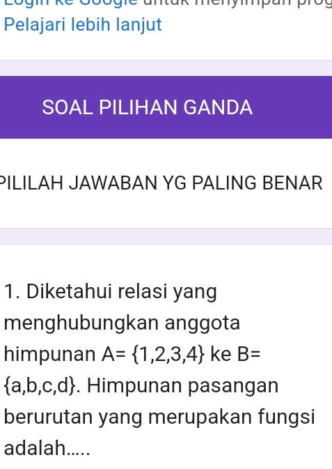 Lógm 
Pelajari lebih lanjut 
SOAL PILIHAN GANDA 
PILILAH JAWABAN YG PALING BENAR 
1. Diketahui relasi yang 
menghubungkan anggota 
himpunan A= 1,2,3,4 ke B=
 a,b,c,d. Himpunan pasangan 
berurutan yang merupakan fungsi 
adalah.....