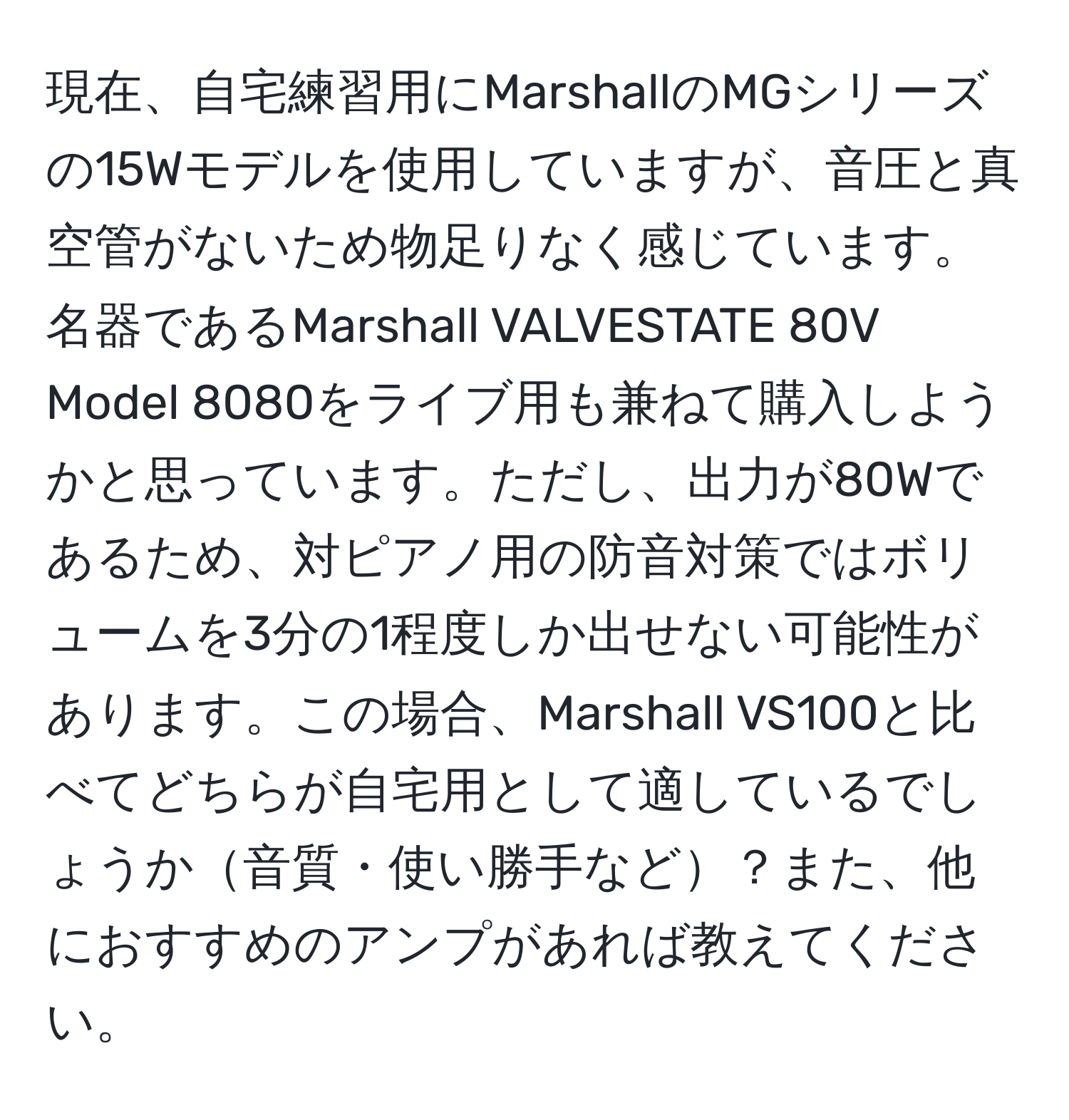 現在、自宅練習用にMarshallのMGシリーズの15Wモデルを使用していますが、音圧と真空管がないため物足りなく感じています。名器であるMarshall VALVESTATE 80V Model 8080をライブ用も兼ねて購入しようかと思っています。ただし、出力が80Wであるため、対ピアノ用の防音対策ではボリュームを3分の1程度しか出せない可能性があります。この場合、Marshall VS100と比べてどちらが自宅用として適しているでしょうか音質・使い勝手など？また、他におすすめのアンプがあれば教えてください。