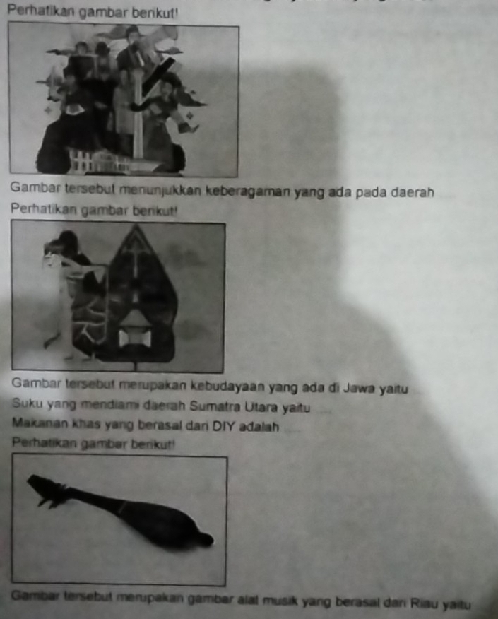 Perhatikan gambar berikut! 
Gambar tersebut menunjukkan keberagaman yang ada pada daerah 
Perhatikan gambar berikut! 
Gambar tersebut merupakan kebudayaan yang ada di Jawa yaitu 
Suku yang mendiami daerah Sumatra Utara yaitu 
Makanan khas yang berasal dari DIY adalah 
Perhatikan gambar berikut! 
Gambar tersebut merupakan gambar alal musik yang berasal dan Riau yaitu