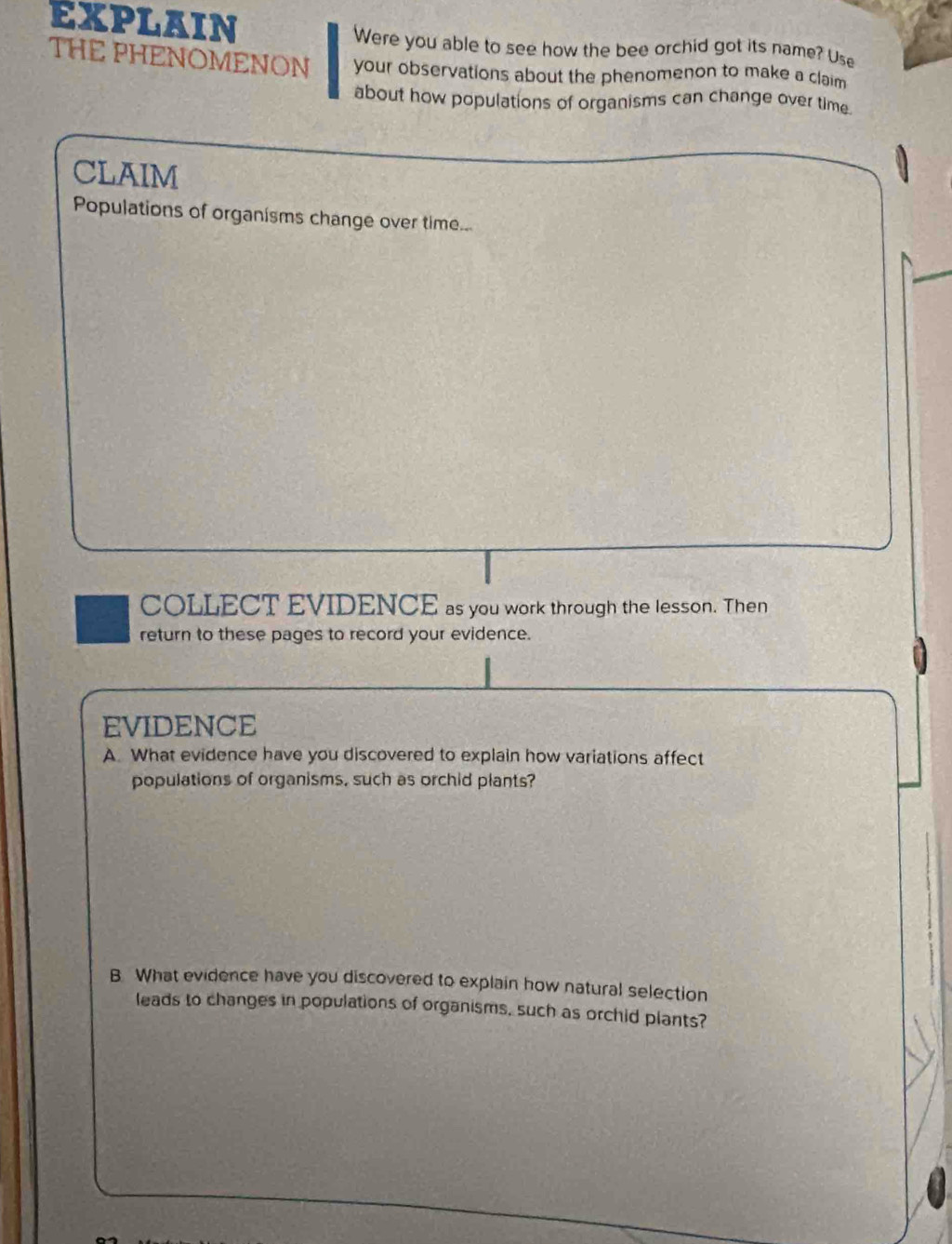 EXPLAIN 
Were you able to see how the bee orchid got its name? Use 
THE PHENOMENON your observations about the phenomenon to make a claim 
about how populations of organisms can change over time 
CLAIM 
Populations of organisms change over time... 
COLLECT EVIDENCE as you work through the lesson. Then 
return to these pages to record your evidence. 
EVIDENCE 
A. What evidence have you discovered to explain how variations affect 
populations of organisms, such as orchid plants? 
B. What evidence have you discovered to explain how natural selection 
leads to changes in populations of organisms, such as orchid plants?