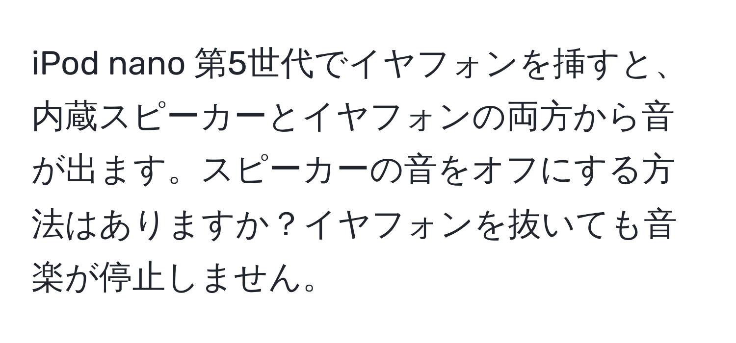 iPod nano 第5世代でイヤフォンを挿すと、内蔵スピーカーとイヤフォンの両方から音が出ます。スピーカーの音をオフにする方法はありますか？イヤフォンを抜いても音楽が停止しません。