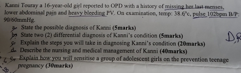 Kanni Touray a 16-year-old girl reported to OPD with a history of missing her last menses, 
lower abdominal pain and heavy bleeding PV. On examination, temp: 38.6°c , pulse 102bpm B/P;
90/60mmHg. 
State the possible diagnosis of Kanni (5marks) 
be State two (2) differential diagnosis of Kanni's condition (5marks) 
Explain the steps you will take in diagnosing Kanni's condition (20marks) 
de Describe the nursing and medical management of Kanni (40marks) 
p Explain how you will sensitise a group of adolescent girls on the prevention teenage 
pregnancy (30marks)