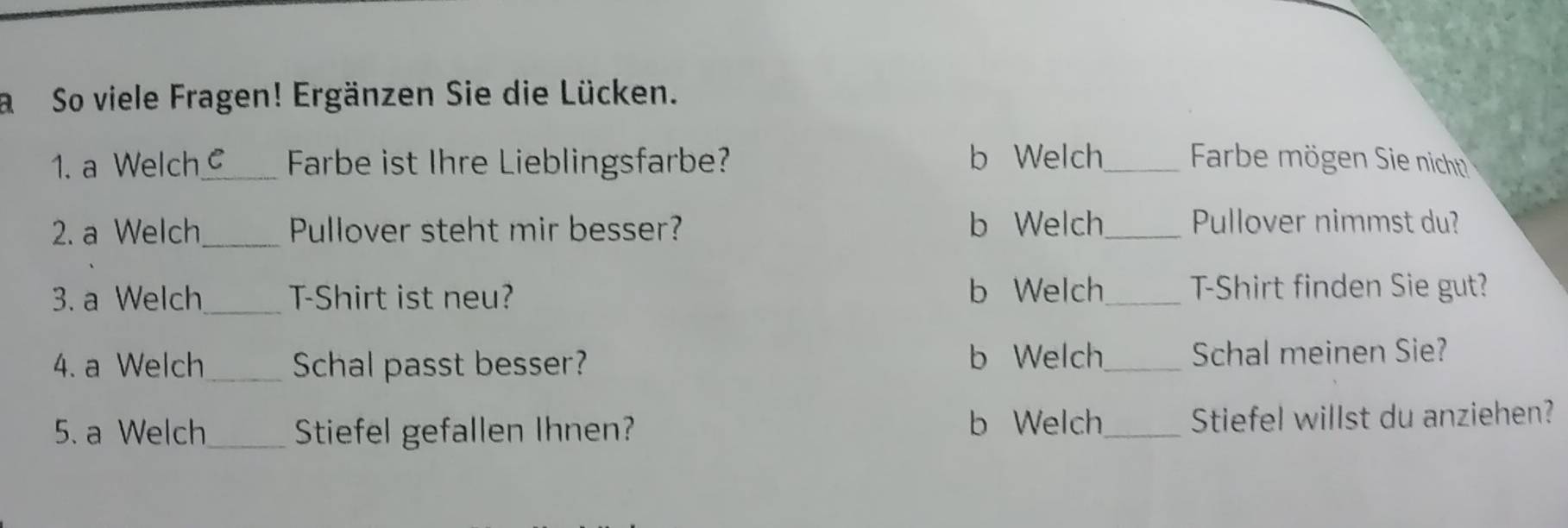 a So viele Fragen! Ergänzen Sie die Lücken.
1. a Welch_ C Farbe ist Ihre Lieblingsfarbe? b Welch_ Farbe mögen Sie nicht
2. a Welch_ Pullover steht mir besser? b Welch_ Pullover nimmst du?
3. a Welch_ T-Shirt ist neu? b Welch_ T-Shirt finden Sie gut?
b Welch
4. a Welch_ Schal passt besser? _Schal meinen Sie?
b Welch
5. a Welch _Stiefel gefallen Ihnen? _Stiefel willst du anziehen?