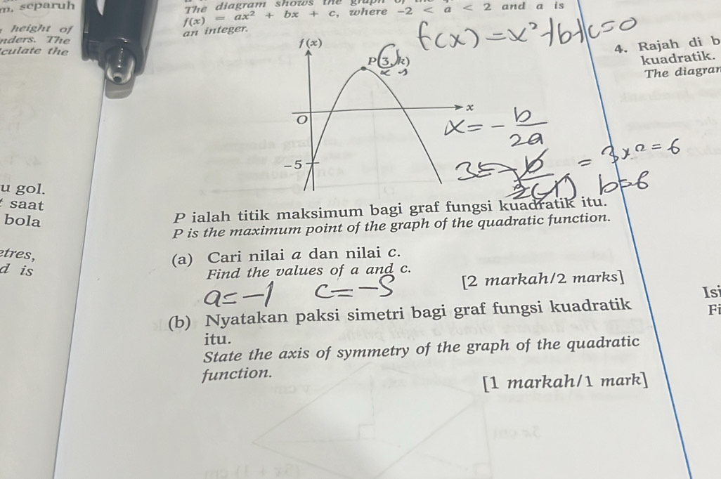 separuh The diagram shows the  gru  and a is
height of
f(x)=ax^2+bx+c , where -2 a <2</tex>
an integer.
nders. The
culate the
4. Rajah di b
kuadratik.
The diagrar
u gol.
saat
bola
P ialah titik maksimum bagi graf fungsi kuadratik itu.
P is the maximum point of the graph of the quadratic function.
etres,
(a) Cari nilai a dan nilai c.
d is
Find the values of a and c.
[2 markah/2 marks]
Isi
(b) Nyatakan paksi simetri bagi graf fungsi kuadratik
Fi
itu.
State the axis of symmetry of the graph of the quadratic
function.
[1 markah/1 mark]