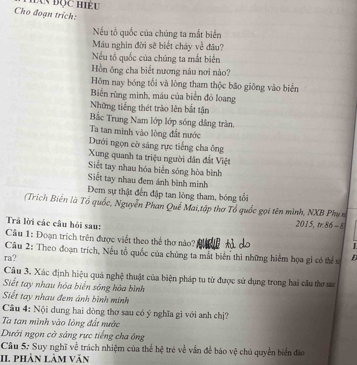 Cho đoạn trích:
Nếu tổ quốc của chúng ta mất biển
Máu nghìn đời sẽ biết chảy về đâu?
Nếu tổ quốc của chúng ta mất biển
Hồn ông cha biết nương náu nơi nào?
Hôm nay bóng tối và lòng tham thộc bão giông vào biển
Biển rùng mình, máu của biển đỏ loang
Những tiếng thét trào lên bắt tận
Bắc Trung Nam lớp lớp sóng dâng tràn.
Ta tan mình vào lòng đất nước
Dưới ngọn cờ sáng rực tiếng cha ông
Xung quanh ta triệu người dân đất Việt
Siết tay nhau hóa biển sóng hòa bình
Siết tay nhau đem ánh bình minh
Đem sự thật đến đập tan lòng tham, bóng tối
(Trích Biển là Tổ quốc, Nguyễn Phan Quế Mai,tập thơ Tổ quốc gọi tên mình, NXB Phụ m
Trả lời các câu hỏi sau:
2015, tr. 86 - 8
Câu 1: Đoạn trích trên được viết theo thể thơ nào?
I
Câu 2: Theo đoạn trích, Nếu tổ quốc của chúng ta mất biển thì những hiểm họa gì có thể xỉ
ra? D
Câu 3. Xác định hiệu quả nghệ thuật của biện pháp tu từ được sử dụng trong hai câu thơ sau
Siết tay nhau hóa biển sóng hòa bình
Siết tay nhau đem ánh bình minh
Câu 4: Nội dung hai dòng thơ sau có ý nghĩa gì với anh chị?
Ta tan mình vào lòng đất nước
Dưới ngọn cờ sáng rực tiếng cha ông
Câu 5: Suy nghĩ về trách nhiệm của thế hệ trẻ về vấn đề bảo vệ chủ quyền biển đảo
II. phần làm văn