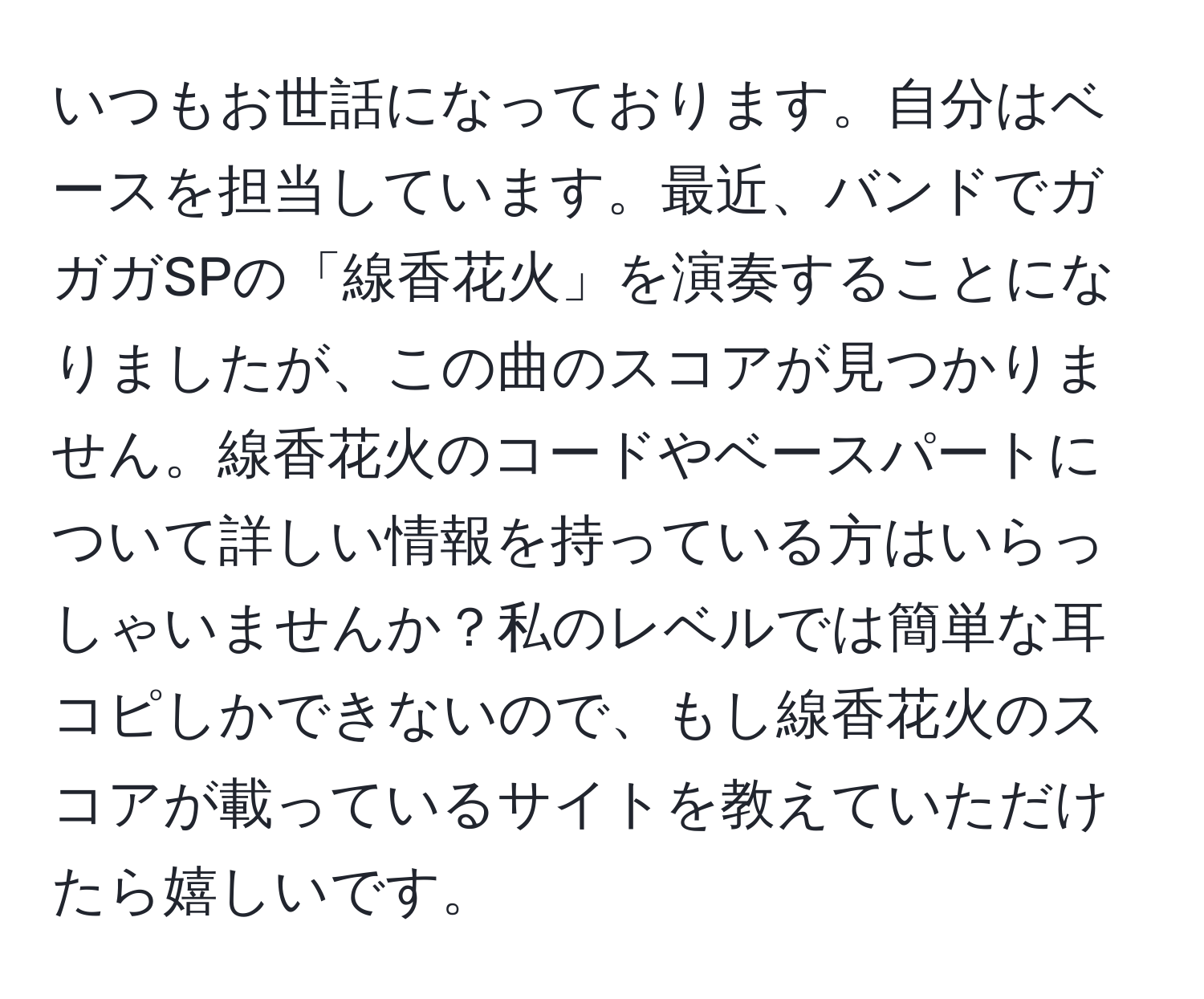 いつもお世話になっております。自分はベースを担当しています。最近、バンドでガガガSPの「線香花火」を演奏することになりましたが、この曲のスコアが見つかりません。線香花火のコードやベースパートについて詳しい情報を持っている方はいらっしゃいませんか？私のレベルでは簡単な耳コピしかできないので、もし線香花火のスコアが載っているサイトを教えていただけたら嬉しいです。