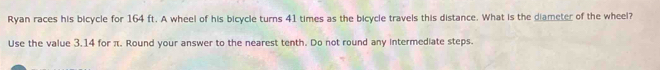 Ryan races his bicycle for 164 ft. A wheel of his bicycle turns 41 times as the bicycle travels this distance. What is the diameter of the wheel? 
Use the value 3.14 for π. Round your answer to the nearest tenth. Do not round any intermediate steps.