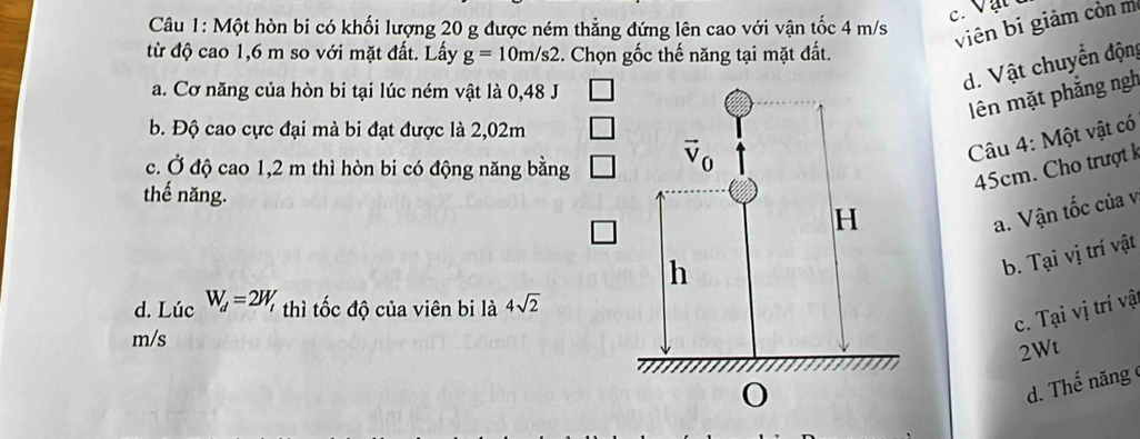 Một hòn bi có khối lượng 20 g được ném thẳng đứng lên cao với vận tốc 4 m/s
viên bi giảm còn m
từ độ cao 1,6 m so với mặt đất. Lấy g=10m/s2. Chọn gốc thế năng tại mặt đất.
a. Cơ năng của hòn bi tại lúc ném vật là 0,48 J
d. Vật chuyển động
ên mặt phẳng ngh
b. Độ cao cực đại mà bi đạt được là 2,02m
c. Ở độ cao 1,2 m thì hòn bi có động năng bằng
Câu 4: Một vật có
thế năng.
45cm. h trư
a. Vận tốc của v
b. Tại vị trí vật
d. Lúc W_d=2W_t thì tốc độ của viên bi là 4sqrt(2)
c. Tại vị trí vậ
m/s
2Wt
d. Thế năng