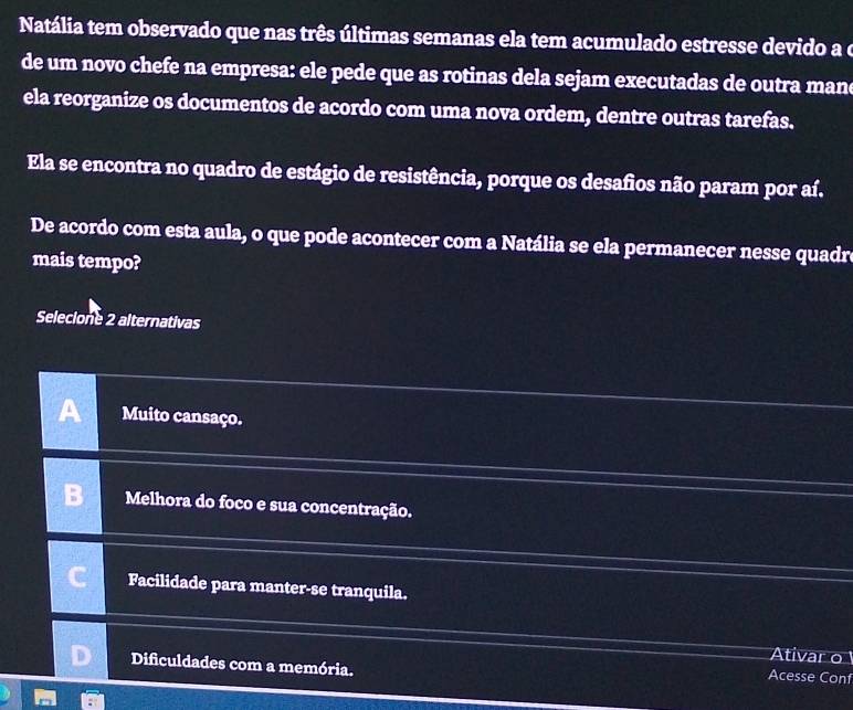 Natália tem observado que nas três últimas semanas ela tem acumulado estresse devido a o
de um novo chefe na empresa: ele pede que as rotinas dela sejam executadas de outra man
ela reorganize os documentos de acordo com uma nova ordem, dentre outras tarefas.
Ela se encontra no quadro de estágio de resistência, porque os desafios não param por aí.
De acordo com esta aula, o que pode acontecer com a Natália se ela permanecer nesse quadr
mais tempo?
Selecione 2 alternativas
a Muito cansaço.
Melhora do foco e sua concentração.
Facilidade para manter-se tranquila.
Ativar o
Dificuldades com a memória.
Acesse Conf