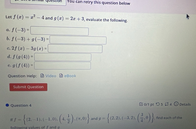 You can retry this question below 
Let f(x)=x^2-4 and g(x)=2x+3 , evaluate the following. 
a. f(-3)=□
b. f(-3)+g(-3)=□ 
C. 2f(x)-3g(x)=□
d. f(g(4))=□
e. g(f(4))=□
Question Help: Video b eBc ab 
Submít Question 
Question 4 □ 0/1 pt つ 5$4 o Details 
if f= (2,-1),(-1,0),(4, 1/2 ),(π ,0) and g= (2,2),(-3,2),( 3/4 ,0) , find each of the 
following values of f and g