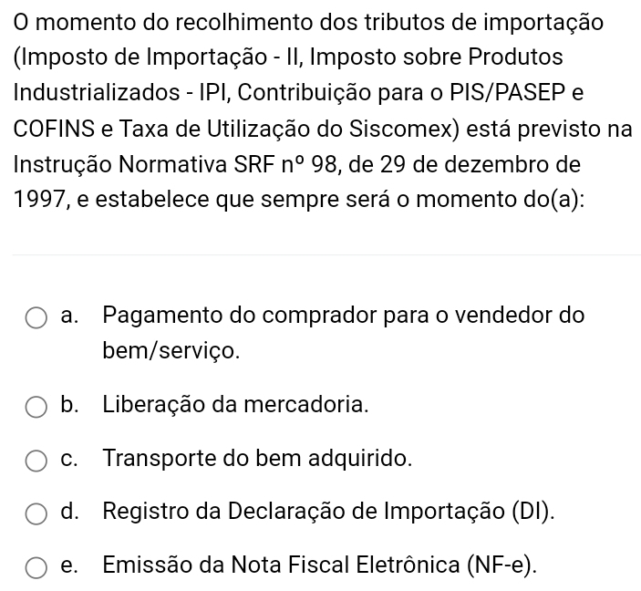 momento do recolhimento dos tributos de importação
(Imposto de Importação - II, Imposto sobre Produtos
Industrializados - IPI, Contribuição para o PIS/PASEP e
COFINS e Taxa de Utilização do Siscomex) está previsto na
Instrução Normativa SRF n°98 , de 29 de dezembro de
1997, e estabelece que sempre será o momento do(a):
a. Pagamento do comprador para o vendedor do
bem/serviço.
b. Liberação da mercadoria.
c. Transporte do bem adquirido.
d. Registro da Declaração de Importação (DI).
e. Emissão da Nota Fiscal Eletrônica (NF-e).