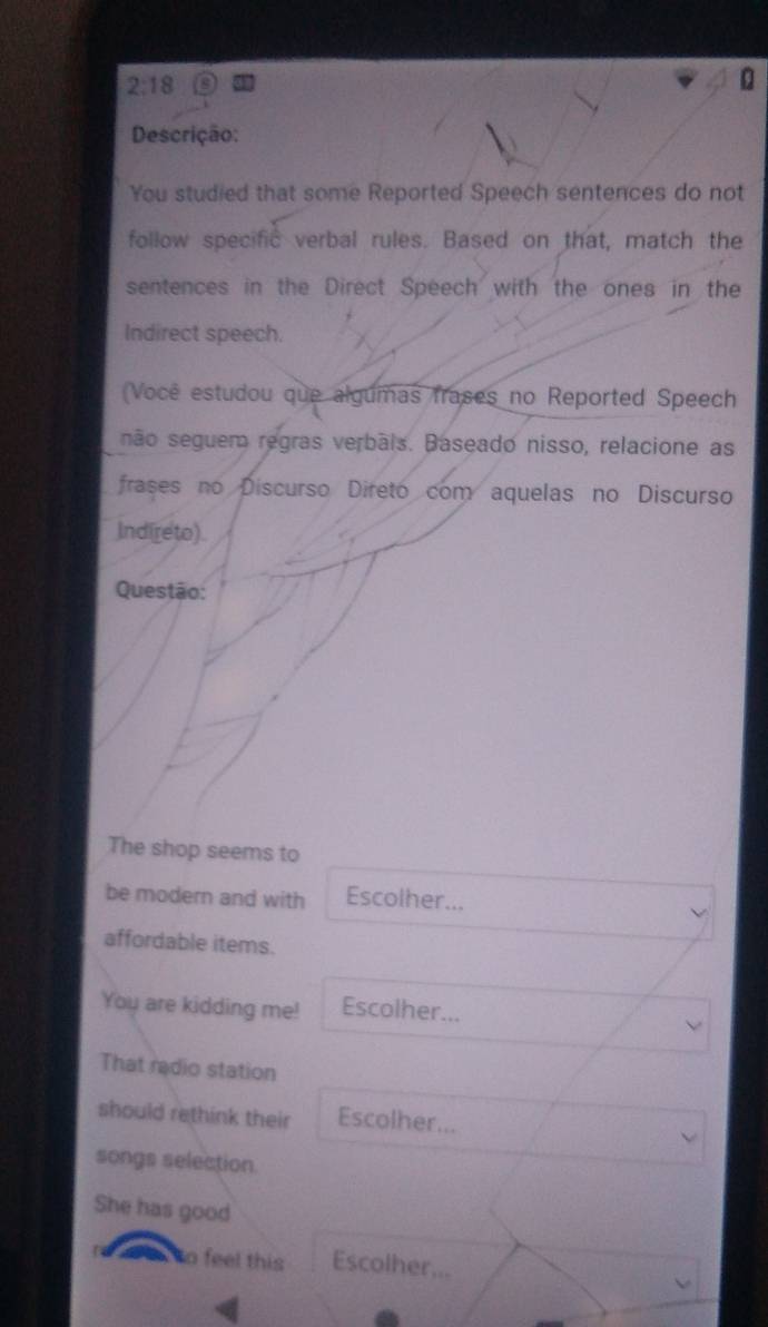 2:18 
Descrição: 
You studied that some Reported Speech sentences do not 
follow specific verbal rules. Based on that, match the 
sentences in the Direct Speech with the ones in the 
Indirect speech. 
(Você estudou que algumas frases no Reported Speech 
não seguem regras verbãis. Baseado nisso, relacione as 
frases no Discurso Direto com aquelas no Discurso 
Ind(reto). 
Questão: 
The shop seems to 
be modern and with Escolher... 
affordable items. 
You are kidding me! Escolher... 
That radio station 
should rethink their Escolher... 
songs selection. 
She has good 
w to feel this Escolher...