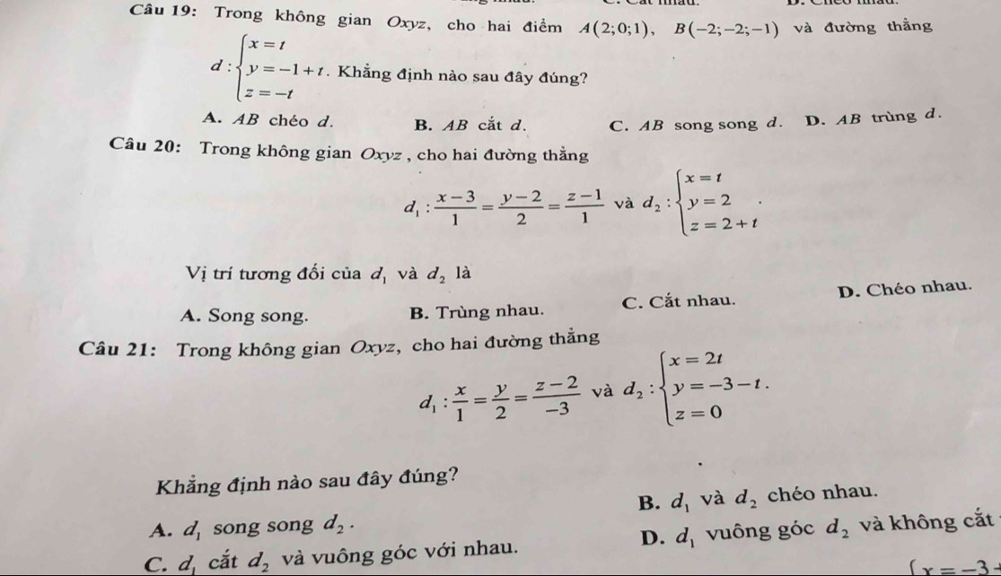 Trong không gian Oxyz, cho hai điểm A(2;0;1), B(-2;-2;-1) và đường thằng
d:beginarrayl x=t y=-1+t z=-tendarray.. Khẳng định nào sau đây đúng?
A. AB chéo d. B. AB cắt d. C. AB song song d. D. AB trùng d.
Câu 20: Trong không gian Oxyz , cho hai đường thằng
d_1: (x-3)/1 = (y-2)/2 = (z-1)/1  và d_2:beginarrayl x=t y=2 z=2+tendarray.
Vị trí tương đối của d_1 và d_2la
A. Song song. B. Trùng nhau. C. Cắt nhau. D. Chéo nhau.
Câu 21: Trong không gian Oxyz, cho hai đường thẳng
d_1: x/1 = y/2 = (z-2)/-3  và d_2:beginarrayl x=2t y=-3-t. z=0endarray.
Khẳng định nào sau đây đúng?
B. d_1 và d_2 chéo nhau.
A. d_1 song song d_2.
D. d_1
C. d_1 cắt d_2 và vuông góc với nhau. vuông góc d_2 và không cắt
 x=-3-