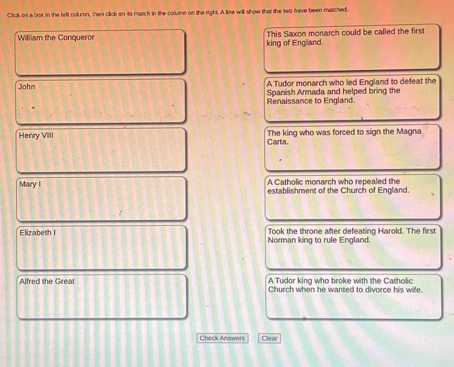 Click on a box in the left column, then click on its match in the column on the right. A line will show that the two have been matched.
William the Conqueror This Saxon monarch could be called the first
king of England.
John A Tudor monarch who led England to defeat the
Spanish Armada and helped bring the
Renaissance to England.
Henry VIII The king who was forced to sign the Magna
Carta.
Mary I A Catholic monarch who repealed the
establishment of the Church of England.
Elizabeth I Took the throne after defeating Harold. The first
Norman king to rule England.
Alfred the Great A Tudor king who broke with the Catholic
Church when he wanted to divorce his wife.
Check Answers Clear