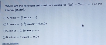 Where are the minimum and maximum values for f(x)=2sin x-1 on the
intervall [0,2π ] ?
A. min:z= 3π /2  max x= π /2 
B. min:x= π /2 , 3π /2  max: z=0,π ,2π
C. min:x=0,2π r x:x-π
D. min:z=π max :x=0,2π
Reset Selection