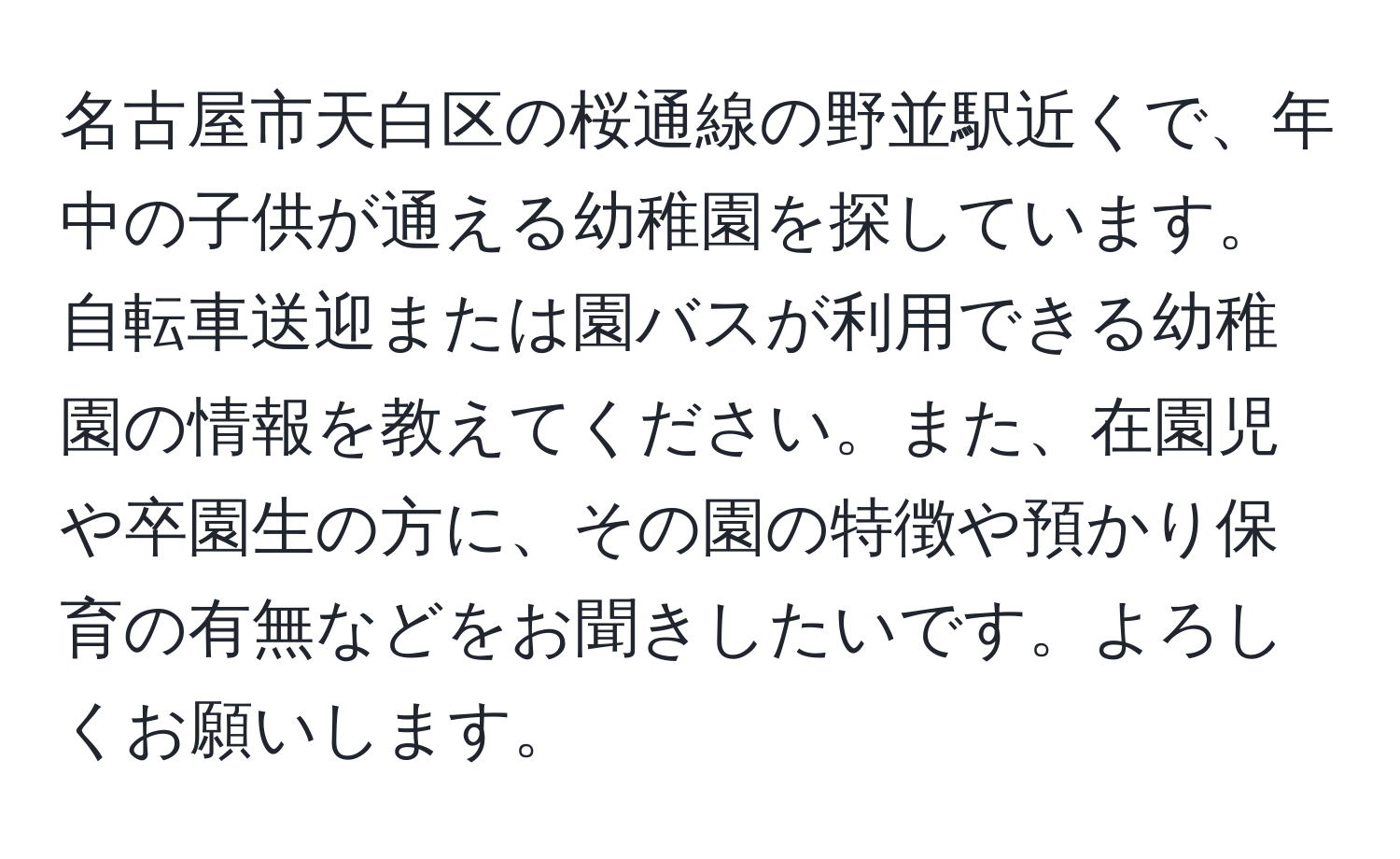 名古屋市天白区の桜通線の野並駅近くで、年中の子供が通える幼稚園を探しています。自転車送迎または園バスが利用できる幼稚園の情報を教えてください。また、在園児や卒園生の方に、その園の特徴や預かり保育の有無などをお聞きしたいです。よろしくお願いします。