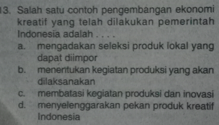 Salah satu contoh pengembangan ekonomi
kreatif yang telah dilakukan pemerintah
Indonesia adalah . . . .
a. mengadakan seleksi produk lokal yang
dapat diimpor
b. menentukan kegiatan produksi yang akan
dilaksanakan
c. membatasi kegiatan produksi dan inovasi
d. menyelenggarakan pekan produk kreatif
Indonesia