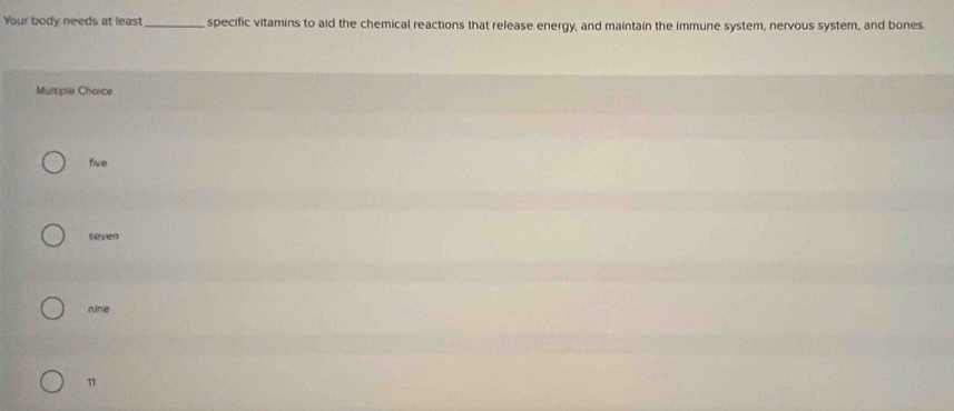 Your body needs at least_ specific vitamins to aid the chemical reactions that release energy, and maintain the immune system, nervous system, and bones
Multiple Chaice
five
seven
nine
π