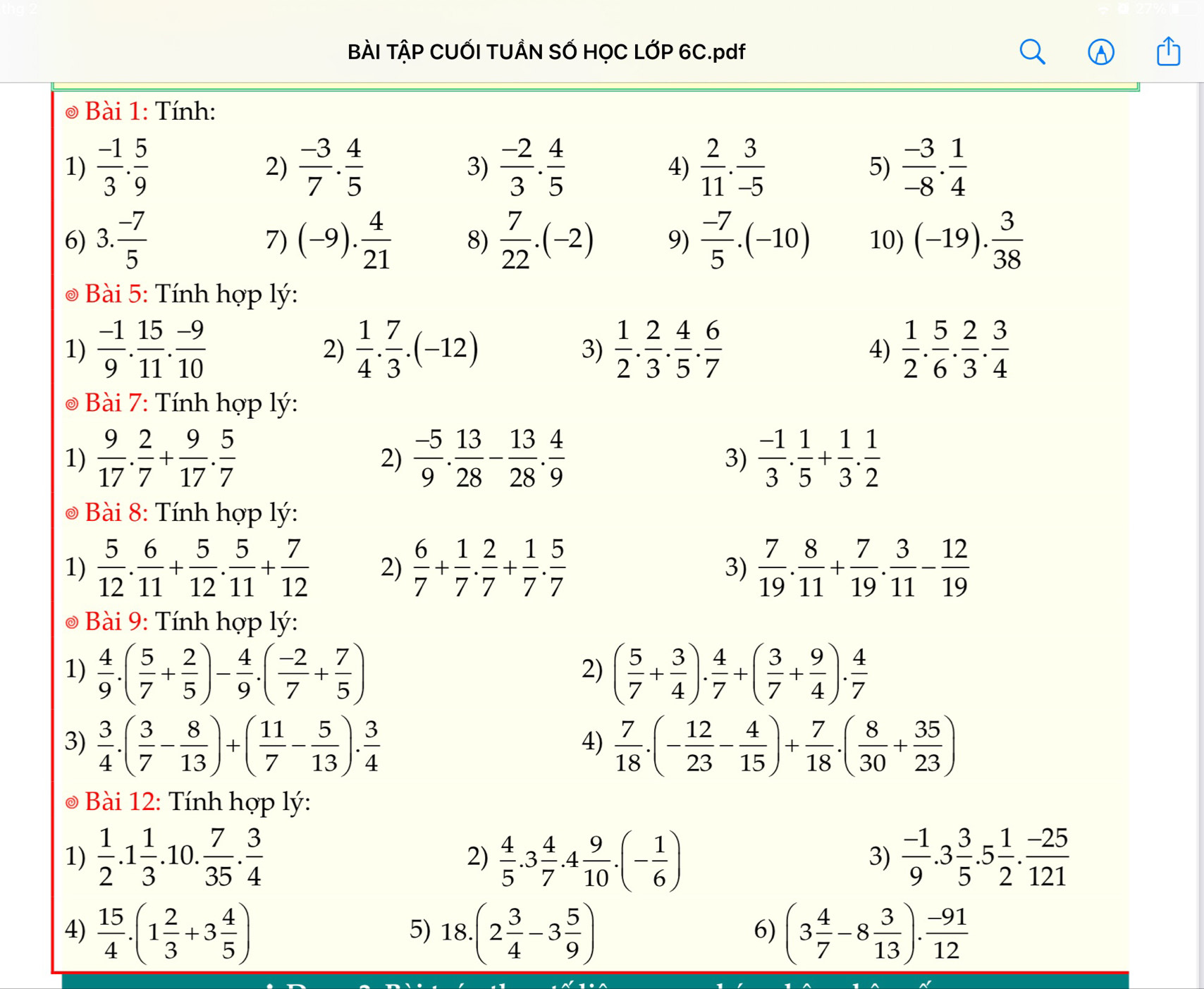 BÀI TẬP CUỐI TUÂN SỐ HỌC LỚP 6C.pdf
Bài 1: Tính:
1)  (-1)/3 . 5/9   (-3)/7 . 4/5   (-2)/3 . 4/5  4)  2/11 . 3/-5  5)  (-3)/-8 . 1/4 
2)
3)
6) 3. (-7)/5  (-9). 4/21  8)  7/22 .(-2) 9)  (-7)/5 .(-10) 10) (-19). 3/38 
7)
* Bài 5: Tính hợp lý:
1)  (-1)/9 . 15/11 . (-9)/10   1/4 . 7/3 .(-12)  1/2 . 2/3 . 4/5 . 6/7   1/2 . 5/6 . 2/3 . 3/4 
2)
3)
4)
*  i 7: Tính hợp lý:
1)  9/17 . 2/7 + 9/17 . 5/7   (-5)/9 . 13/28 - 13/28 . 4/9  3)  (-1)/3 . 1/5 + 1/3 . 1/2 
2)
*  Bài 8: Tính hợp lý:
1)  5/12 . 6/11 + 5/12 . 5/11 + 7/12  2)  6/7 + 1/7 . 2/7 + 1/7 . 5/7  3)  7/19 . 8/11 + 7/19 . 3/11 - 12/19 
* Bài 9: Tính hợp lý:
1)  4/9 .( 5/7 + 2/5 )- 4/9 .( (-2)/7 + 7/5 ) ( 5/7 + 3/4 ). 4/7 +( 3/7 + 9/4 ). 4/7 
2)
3)  3/4 .( 3/7 - 8/13 )+( 11/7 - 5/13 ). 3/4   7/18 .(- 12/23 - 4/15 )+ 7/18 .( 8/30 + 35/23 )
4)
Bài 12: Tính hợp lý:
1)  1/2 .1 1/3 .10. 7/35 . 3/4   4/5 .3 4/7 .4 9/10 .(- 1/6 )  (-1)/9 .3 3/5 .5 1/2 . (-25)/121 
2)
3)
4)  15/4 .(1 2/3 +3 4/5 ) 18.(2 3/4 -3 5/9 ) (3 4/7 -8 3/13 ). (-91)/12 
5)
6)