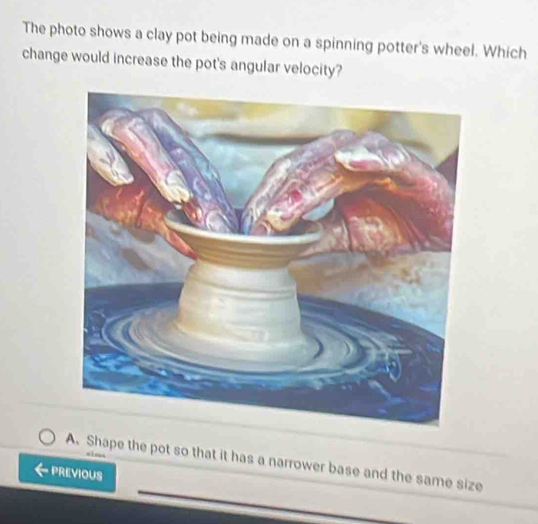 The photo shows a clay pot being made on a spinning potter's wheel. Which
change would increase the pot's angular velocity?

A. Shape the pot so that it has a narrower base and the same size
PREVIOUS