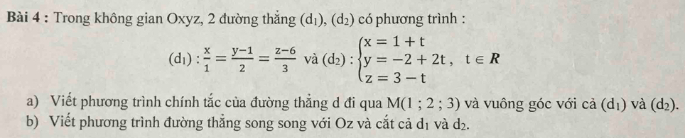 Trong không gian Oxyz, 2 đường thắng (d_1), (d_2) có phương trình :
(d_1): x/1 = (y-1)/2 = (z-6)/3  và (d_2):beginarrayl x=1+t y=-2+2t,t∈ R z=3-tendarray.
a) Viết phương trình chính tắc của đường thẳng d đi qua M(1;2;3) và vuông góc với cả (dị) và (d_2). 
b) Viết phương trình đường thẳng song song với Oz và cắt cả d₁ và d₂.