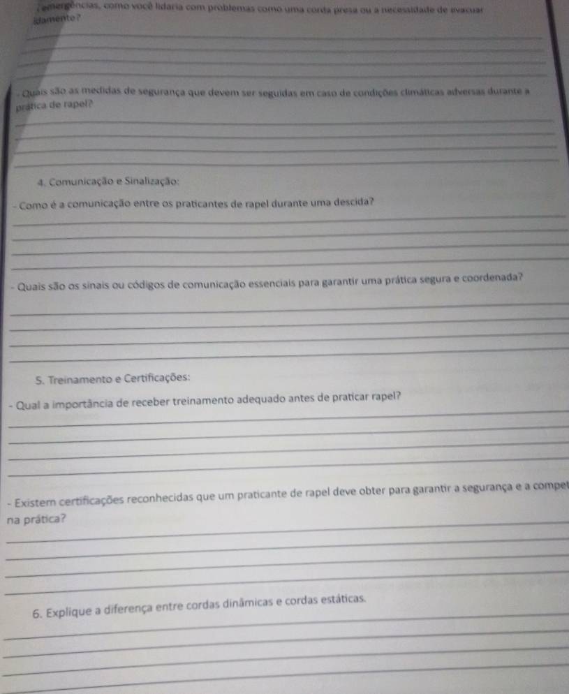 emergências, como você lidaria com problemas como uma corda presa ou a necessidade de avacuar 
idamento ? 
_ 
_ 
_ 
_ 
- Quais são as medidas de segurança que devem ser seguidas em caso de condições climáticas adversas durante a 
prática de rapel? 
_ 
_ 
_ 
_ 
4. Comunicação e Sinalização: 
_ 
- Como é a comunicação entre os praticantes de rapel durante uma descida? 
_ 
_ 
_ 
- Quais são os sinais ou códigos de comunicação essenciais para garantir uma prática segura e coordenada? 
_ 
_ 
_ 
_ 
5. Treinamento e Certificações: 
_ 
- Qual a importância de receber treinamento adequado antes de praticar rapel? 
_ 
_ 
_ 
- Existem certificações reconhecidas que um praticante de rapel deve obter para garantir a segurança e a compel 
na prática? 
_ 
_ 
_ 
_ 
6. Explique a diferença entre cordas dinâmicas e cordas estáticas. 
_ 
_ 
_