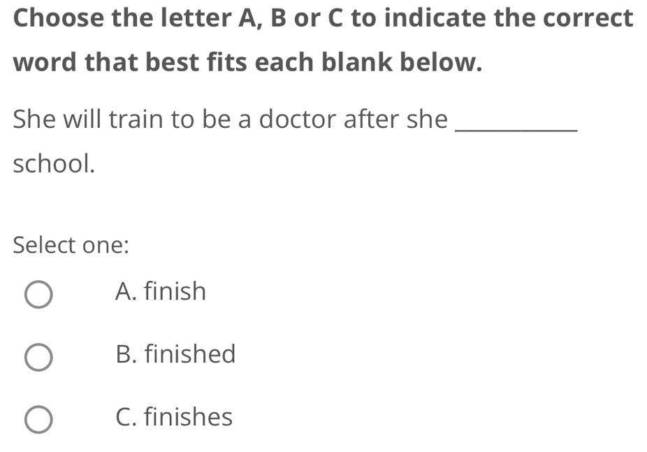 Choose the letter A, B or C to indicate the correct
word that best fits each blank below.
She will train to be a doctor after she_
school.
Select one:
A. finish
B. finished
C. finishes