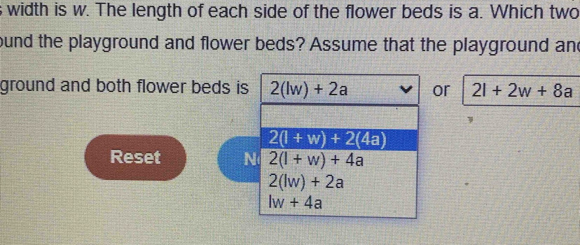 width is w. The length of each side of the flower beds is a. Which two
ound the playground and flower beds? Assume that the playground and
ground and both flower beds is 2(lw)+2a or 2l+2w+8a
2(l+w)+2(4a)
Reset N 2(l+w)+4a
2(lw)+2a
lw+4a