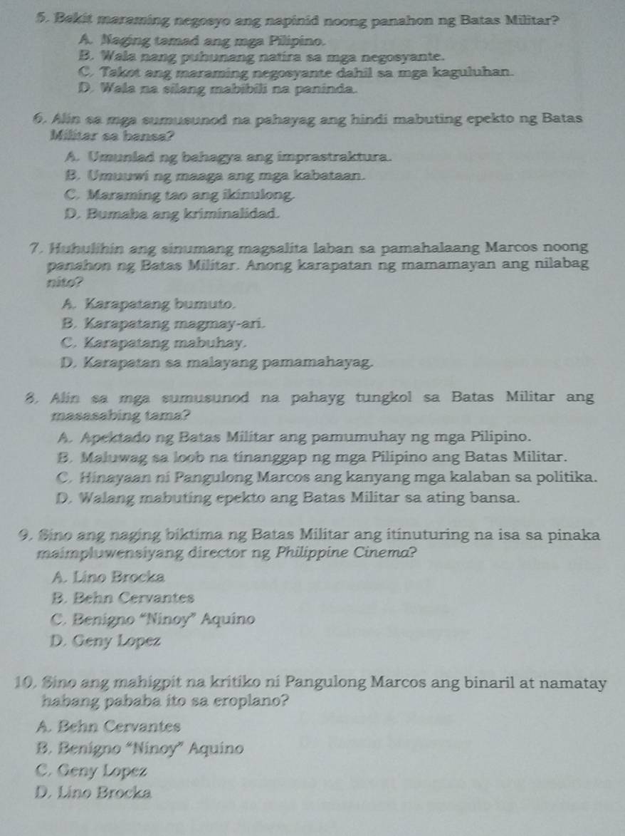 Bekit maraming negosyo ang napinid noong panahon ng Batas Militar?
A. Naging tamad ang mga Pilipino.
B. Wala nang puhunang natira sa mga negosyante.
C. Takot ang maraming negosyante dahil sa mga kaguluhan.
D. Wala na silang mabibili na paninda.
6. Alin sa mga sumusunod na pahayag ang hindi mabuting epekto ng Batas
Militar sa bansa?
A. Umunlad ng bahagya ang imprastraktura.
B. Umuuwi ng maaga ang mga kabataan.
C. Maraming tao ang ikinulong.
D. Bumaba ang kriminalidad.
7. Huhulihin ang sinumang magsalita laban sa pamahalaang Marcos noong
panahon ng Batas Militar. Anong karapatan ng mamamayan ang nilabag
nito?
A. Karapatang bumuto.
B. Karapatang magmay-ari.
C. Karapatang mabuhay.
D. Karapatan sa malayang pamamahayag.
8. Alin sa mga sumusunod na pahayg tungkol sa Batas Militar ang
masasabing tama?
A. Apektado ng Batas Militar ang pamumuhay ng mga Pilipino.
B. Maluwag sa loob na tinanggap ng mga Pilipino ang Batas Militar.
C. Hinayaan ni Pangulong Marcos ang kanyang mga kalaban sa politika.
D. Walang mabuting epekto ang Batas Militar sa ating bansa.
9. Sino ang naging biktima ng Batas Militar ang itinuturing na isa sa pinaka
maimpluwensiyang director ng Philippine Cinema?
A. Lino Brocka
B. Behn Cervantes
C. Benigno “Ninoy” Aquino
D. Geny Lopez
10, Sino ang mahigpit na kritiko ni Pangulong Marcos ang binaril at namatay
habang pababa ito sa eroplano?
A. Behn Cervantes
B. Benigno “Ninoy” Aquino
C. Geny Lopez
D. Lino Brocka