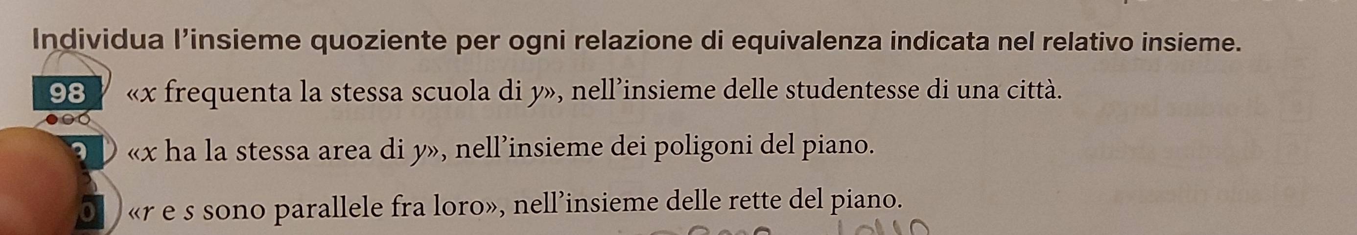 Individua l’insieme quoziente per ogni relazione di equivalenza indicata nel relativo insieme. 
98 « x frequenta la stessa scuola di y», nell’insieme delle studentesse di una città. 
3 « x ha la stessa area di y», nell’insieme dei poligoni del piano. 
«r e s sono parallele fra loro», nell’insieme delle rette del piano.