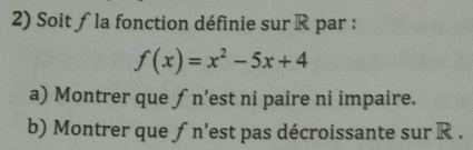 Soit ƒ la fonction définie sur R par :
f(x)=x^2-5x+4
a) Montrer que ƒ n’est ni paire ni impaire. 
b) Montrer que ƒn'est pas décroissante sur R.