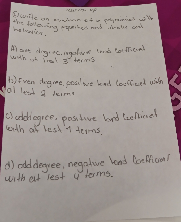 warm- up 
④write an equation of a polynomial with 
the following properhes and ideatic and 
behavior. 
A) are degree, negafive lead coeficel 
with at lest 3 terms. 
b) Even degree, positive lend Coefficef with 
at lest 3 terms 
() codddegree, positive land Coefficret 
with at lest 1 terms. 
d) odddegree, negative lend Coefficen! 
with elt lest y terms.