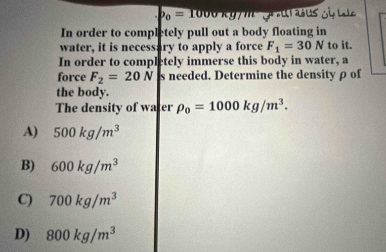 b_0=1000kg7 u i 
In order to completely pull out a body floating in
water, it is necessary to apply a force F_1=30N to it.
In order to completely immerse this body in water, a
force F_2=20N s needed. Determine the densityρ of
the body.
The density of water rho _0=1000kg/m^3.
A) 500kg/m^3
B) 600kg/m^3
C) 700kg/m^3
D) 800kg/m^3