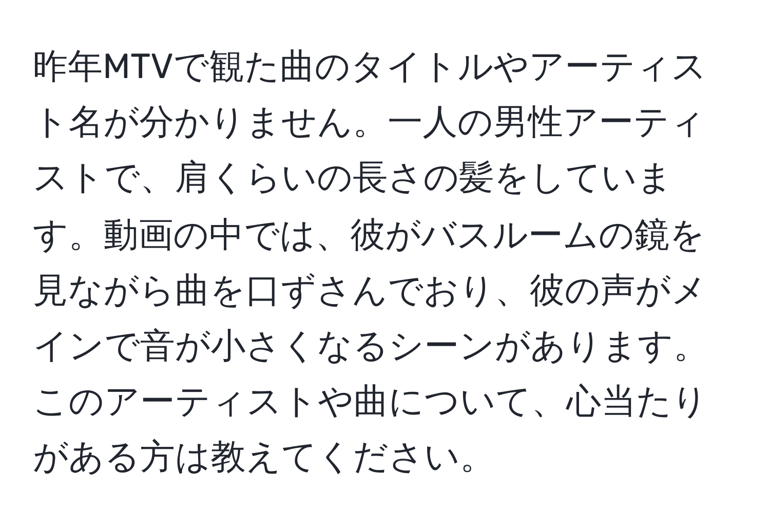 昨年MTVで観た曲のタイトルやアーティスト名が分かりません。一人の男性アーティストで、肩くらいの長さの髪をしています。動画の中では、彼がバスルームの鏡を見ながら曲を口ずさんでおり、彼の声がメインで音が小さくなるシーンがあります。このアーティストや曲について、心当たりがある方は教えてください。