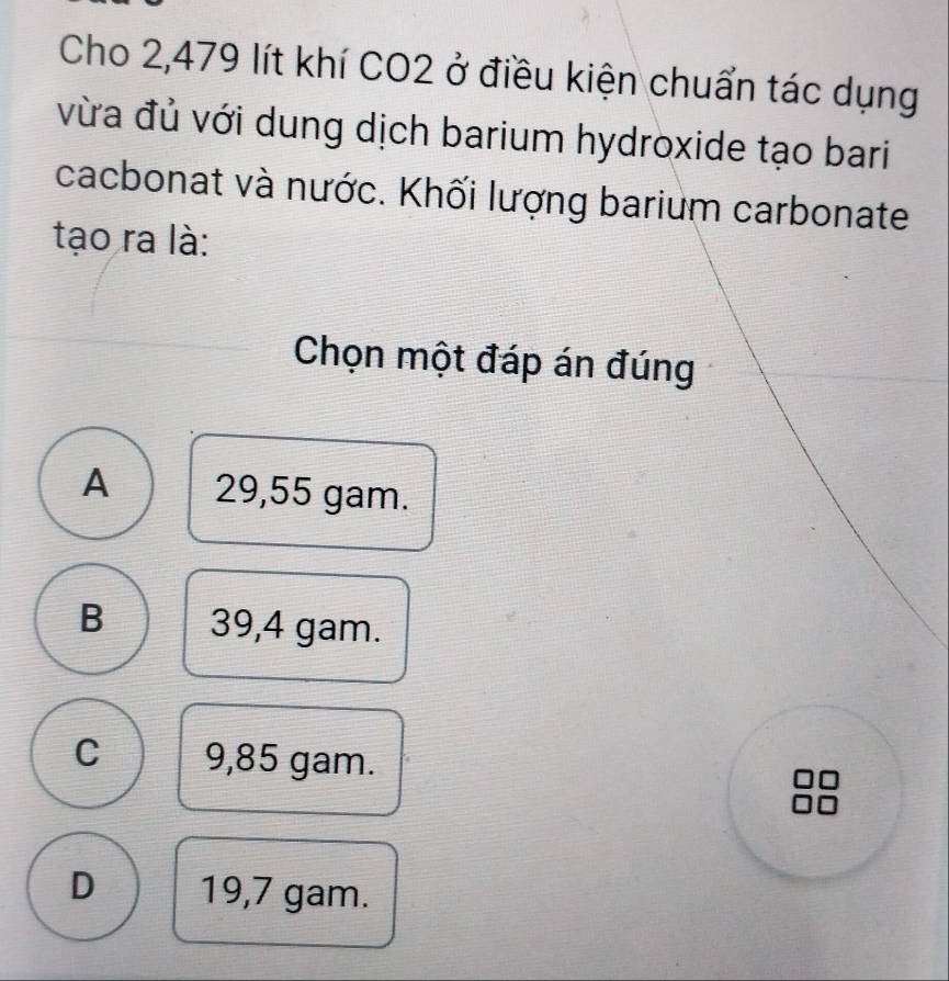 Cho 2,479 lít khí CO2 ở điều kiện chuẩn tác dụng
vừa đủ với dung dịch barium hydroxide tạo bari
cacbonat và nước. Khối lượng barium carbonate
tạo ra là:
Chọn một đáp án đúng
A 29,55 gam.
B 39,4 gam.
C 9,85 gam. I
D 19,7 gam.