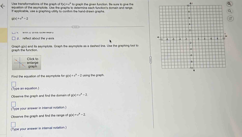 Use transformations of the graph of f(x)=e^x to graph the given function. Be sure to give the Q 
equation of the asymptote. Use the graphs to determine each function's domain and range. 
If applicable, use a graphing utility to confirm the hand-drawn graphs.
g(x)=e^x-2
1 Sh £ uns Uuwnwar 
J. reflect about the y-axis 
Graph g(x) and its asymptote. Graph the asymptote as a dashed line. Use the graphing tool to 
graph the function. 
Click to 
enlarge 
graph 
Find the equation of the asymptote for g(x)=e^x-2 using the graph. 
(Type an equation.) 
Observe the graph and find the domain of g(x)=e^x-2. 
(Type your answer in interval notation.) 
Observe the graph and find the range of g(x)=e^x-2. 
(Type your answer in interval notation.)