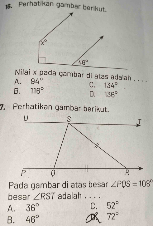 Perhatikan gambar berikut.
Nilai x pada gambar di atas adalah . . . .
A. 94°
C. 134°
B. 116°
D. 136°
7. Perhatikan gambar berikut.
Pada gambar di atas besar ∠ PQS=108°
besar ∠ RST adalah . . . .
A. 36° C. 52°
B. 46° 72°