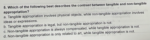 Which of the following best describes the contrast between tangible and non-tangible
appropriation?
a. Tangible appropriation involves physical objects, while non-tangible appropriation involves
ideas or expressions.
b. Tangible appropriation is legal, but non-tangible appropriation is not.
c. Non-tangible appropriation is always compensated, while tangible appropriation is not.
d. Non-tangible appropriation is only related to art, while tangible appropriation is not.