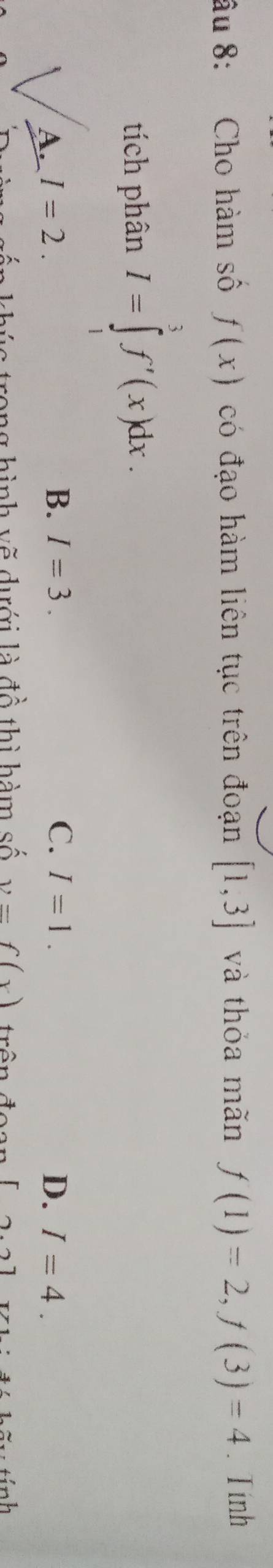 âu 8: Cho hàm số f(x) có đạo hàm liên tục trên đoạn [1,3] và thỏa mãn f(1)=2, f(3)=4. Tính
tích phân I=∈tlimits _1^3f'(x)dx.
A. I=2. B. I=3. C. I=1. D. I=4. 
sần khúc trong hình vẽ dưới là đồ thì hàm số y=f(x) trên đoan [2.2]
* tính