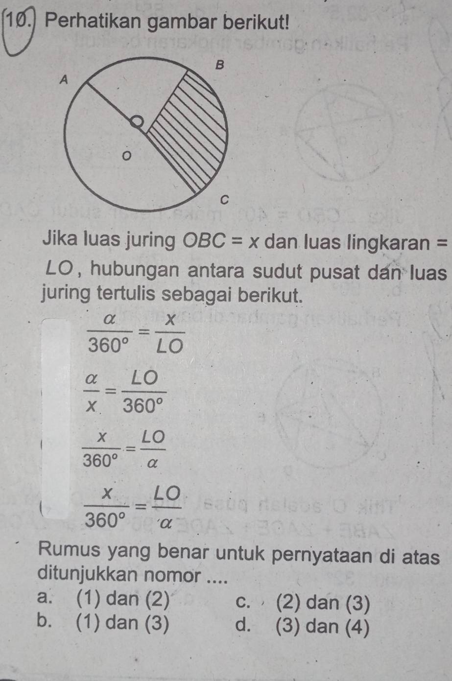 Perhatikan gambar berikut!
Jika luas juring OBC=x dan luas lingkaran =
LO, hubungan antara sudut pusat dan luas
juring tertulis sebagai berikut.
 alpha /360° = x/LO 
 alpha /x = LO/360° 
 x/360° = LO/alpha  
 x/360° = LO/alpha  
Rumus yang benar untuk pernyataan di atas
ditunjukkan nomor ....
a. (1) dan (2) c. (2) dan (3)
b. (1) dan (3) d. (3) dan (4)